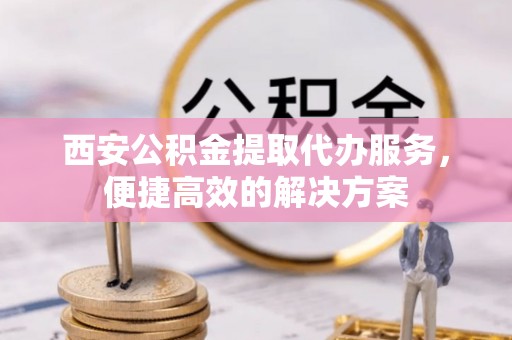 铜锣西安公积金提取代办服务，便捷高效的解决方案