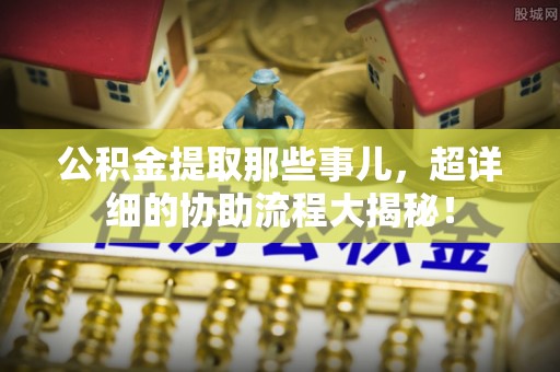 铜锣公积金提取那些事儿，超详细的协助流程大揭秘！