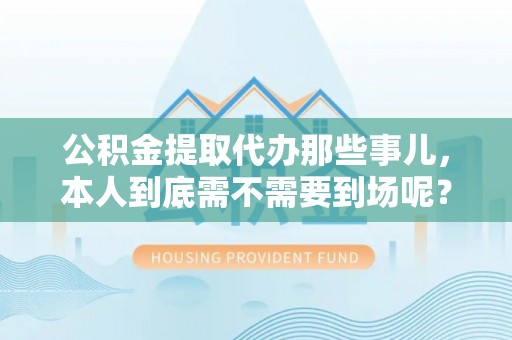 铜锣公积金提取代办那些事儿，本人到底需不需要到场呢？
