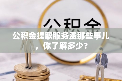 铜锣公积金提取服务费那些事儿，你了解多少？