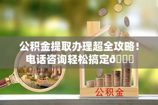 铜锣公积金提取办理超全攻略！电话咨询轻松搞定😎