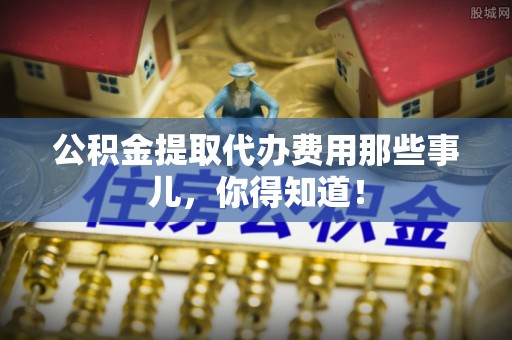 铜锣公积金提取代办费用那些事儿，你得知道！