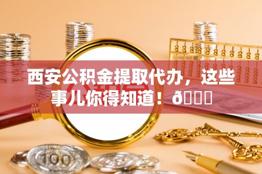 铜锣西安公积金提取代办，这些事儿你得知道！😎