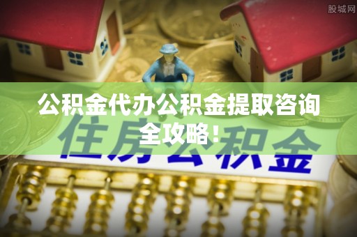 铜锣公积金代办公积金提取咨询全攻略！