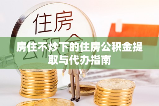 铜锣房住不炒下的住房公积金提取与代办指南